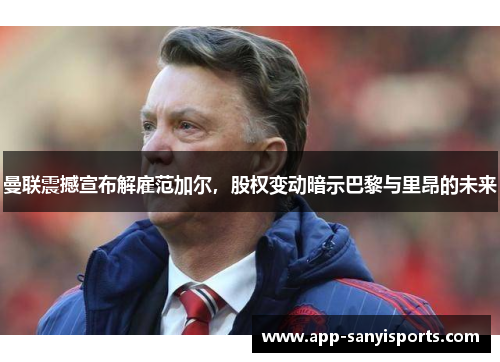 曼联震撼宣布解雇范加尔，股权变动暗示巴黎与里昂的未来